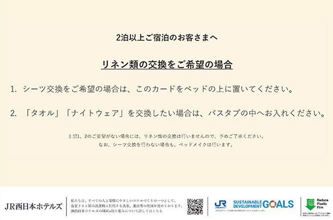 お部屋にご用意しているカード：【2泊以上ご宿泊のお客様でリネン類交換をご希望のお客様】①シーツ交換をご希望のお客様は、このカードをベッドの上に置いてください。②「タオル」「ナイトウェア」を交換したい場合は、バスタブの中へお入れください。